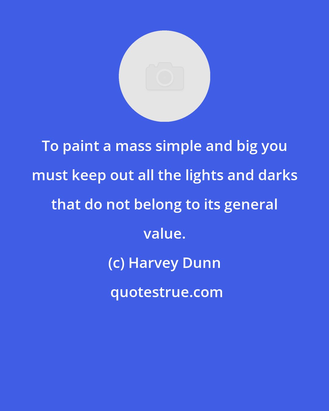 Harvey Dunn: To paint a mass simple and big you must keep out all the lights and darks that do not belong to its general value.