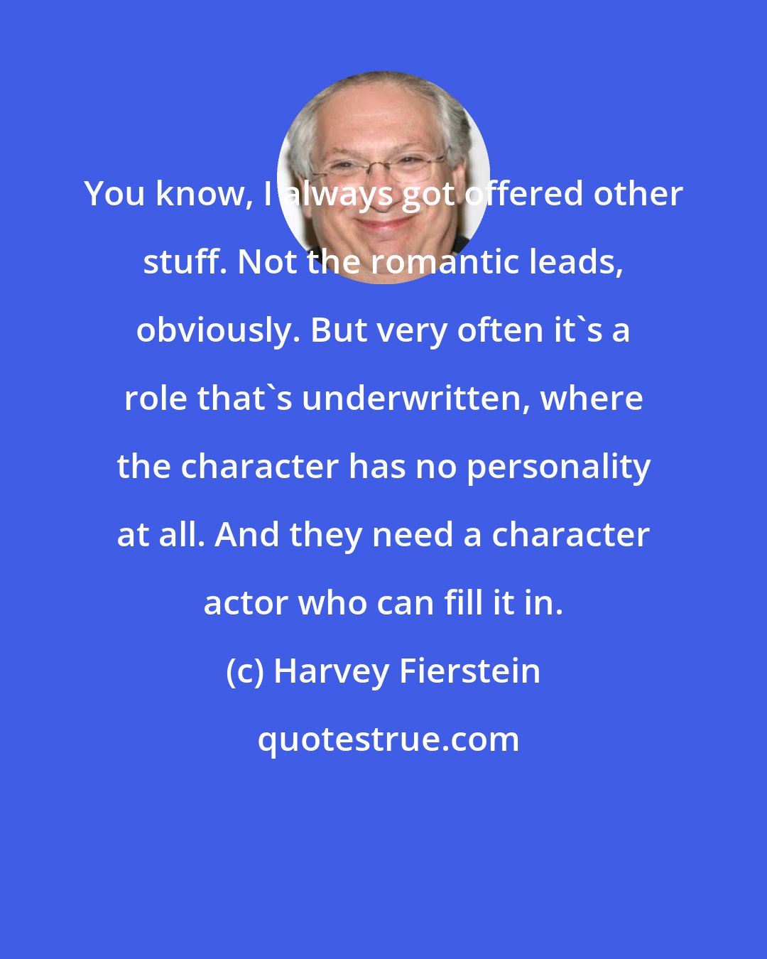 Harvey Fierstein: You know, I always got offered other stuff. Not the romantic leads, obviously. But very often it's a role that's underwritten, where the character has no personality at all. And they need a character actor who can fill it in.