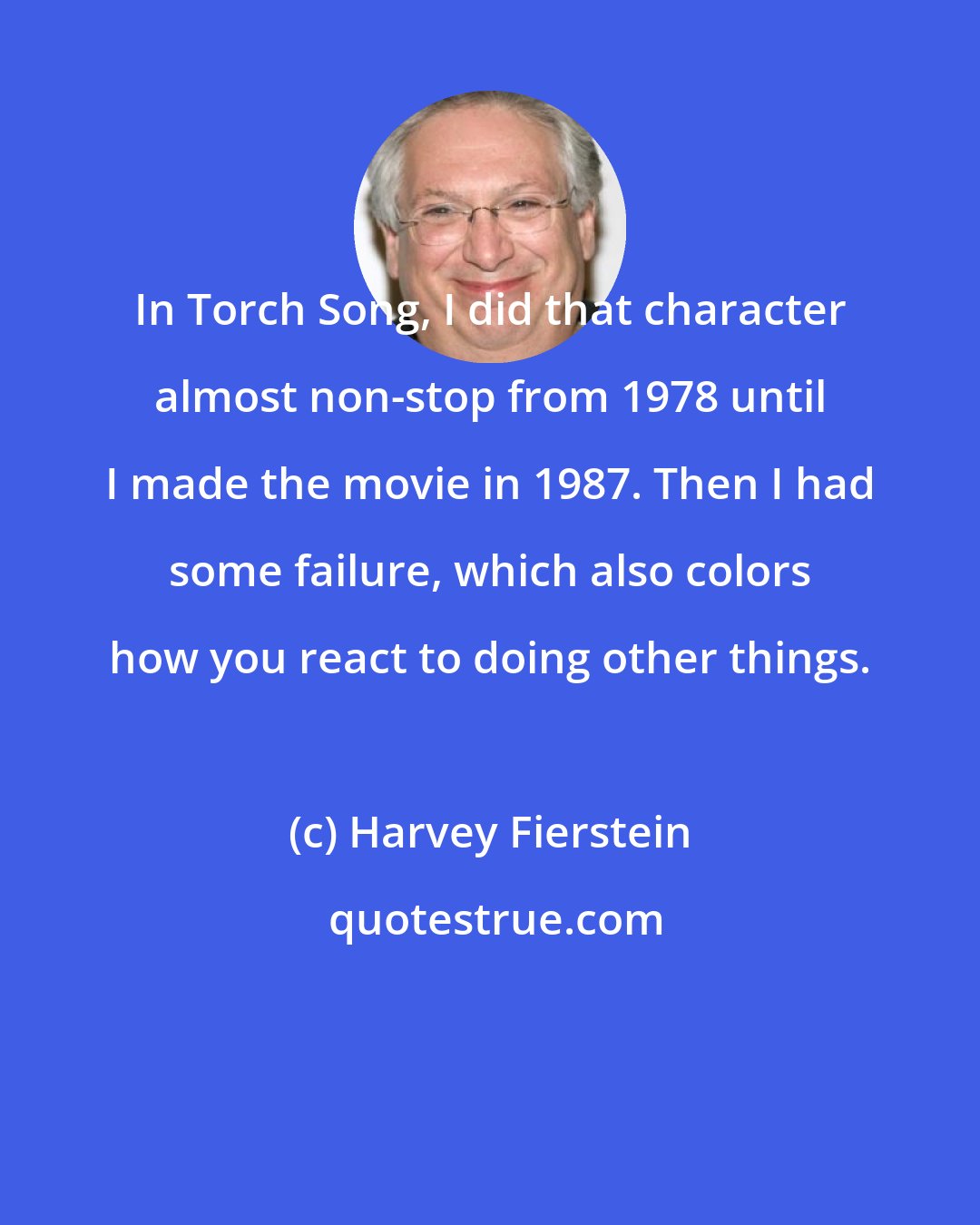 Harvey Fierstein: In Torch Song, I did that character almost non-stop from 1978 until I made the movie in 1987. Then I had some failure, which also colors how you react to doing other things.