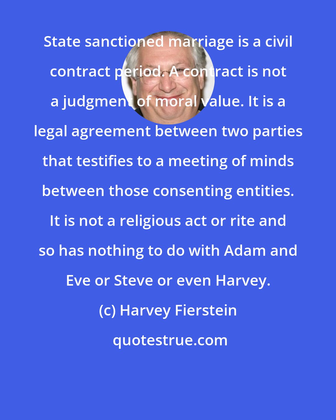 Harvey Fierstein: State sanctioned marriage is a civil contract period. A contract is not a judgment of moral value. It is a legal agreement between two parties that testifies to a meeting of minds between those consenting entities. It is not a religious act or rite and so has nothing to do with Adam and Eve or Steve or even Harvey.