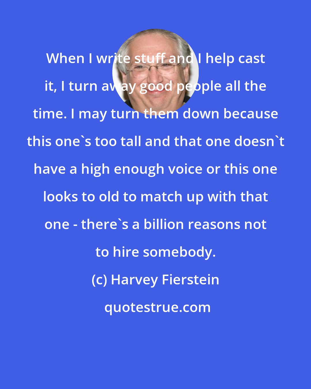 Harvey Fierstein: When I write stuff and I help cast it, I turn away good people all the time. I may turn them down because this one's too tall and that one doesn't have a high enough voice or this one looks to old to match up with that one - there's a billion reasons not to hire somebody.