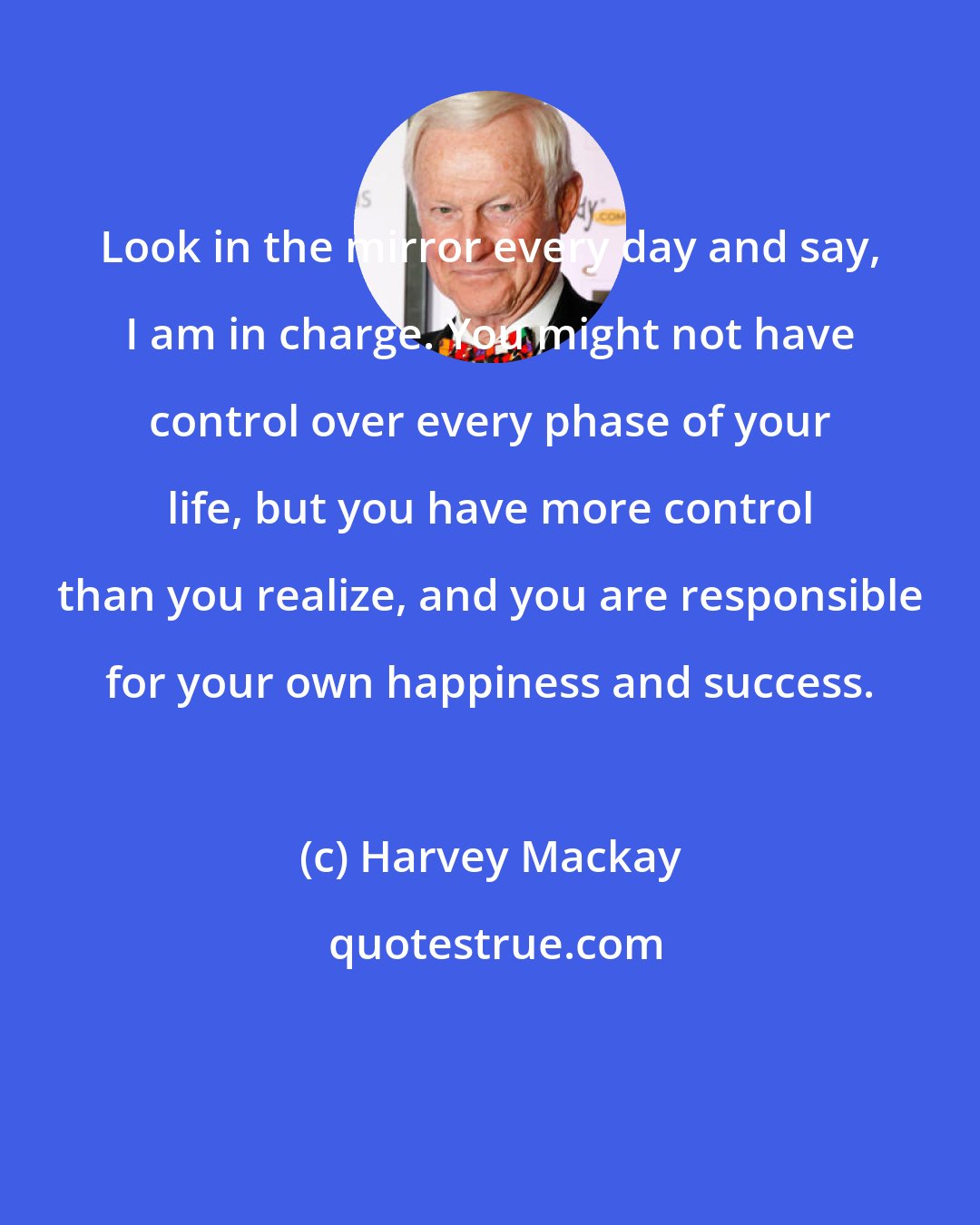 Harvey Mackay: Look in the mirror every day and say, I am in charge. You might not have control over every phase of your life, but you have more control than you realize, and you are responsible for your own happiness and success.