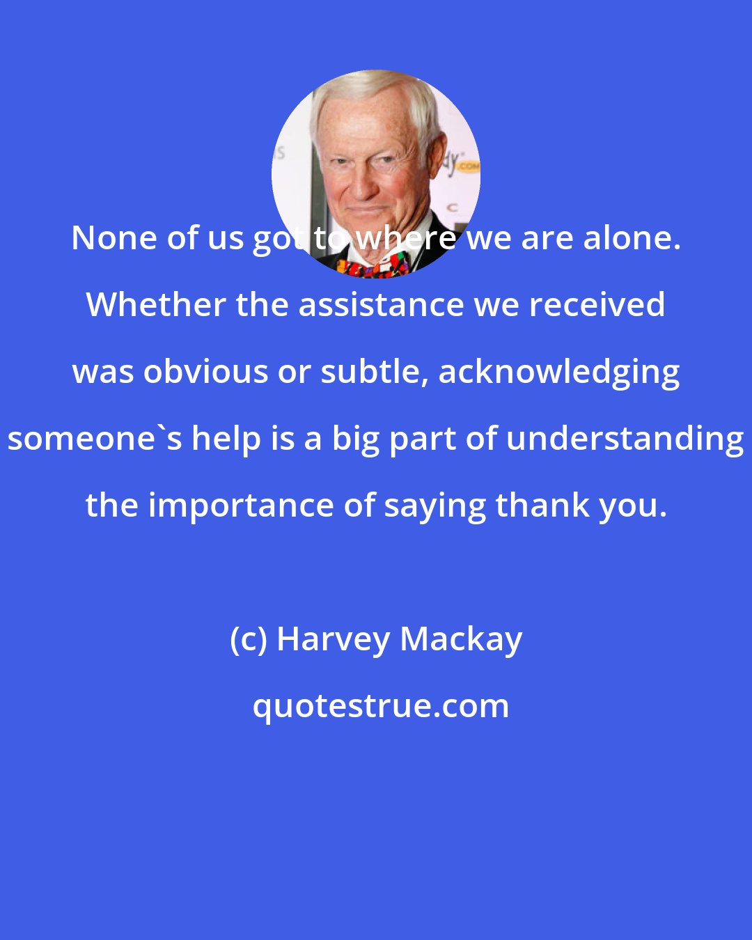 Harvey Mackay: None of us got to where we are alone. Whether the assistance we received was obvious or subtle, acknowledging someone's help is a big part of understanding the importance of saying thank you.