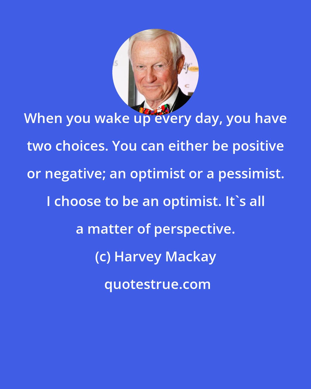 Harvey Mackay: When you wake up every day, you have two choices. You can either be positive or negative; an optimist or a pessimist. I choose to be an optimist. It's all a matter of perspective.