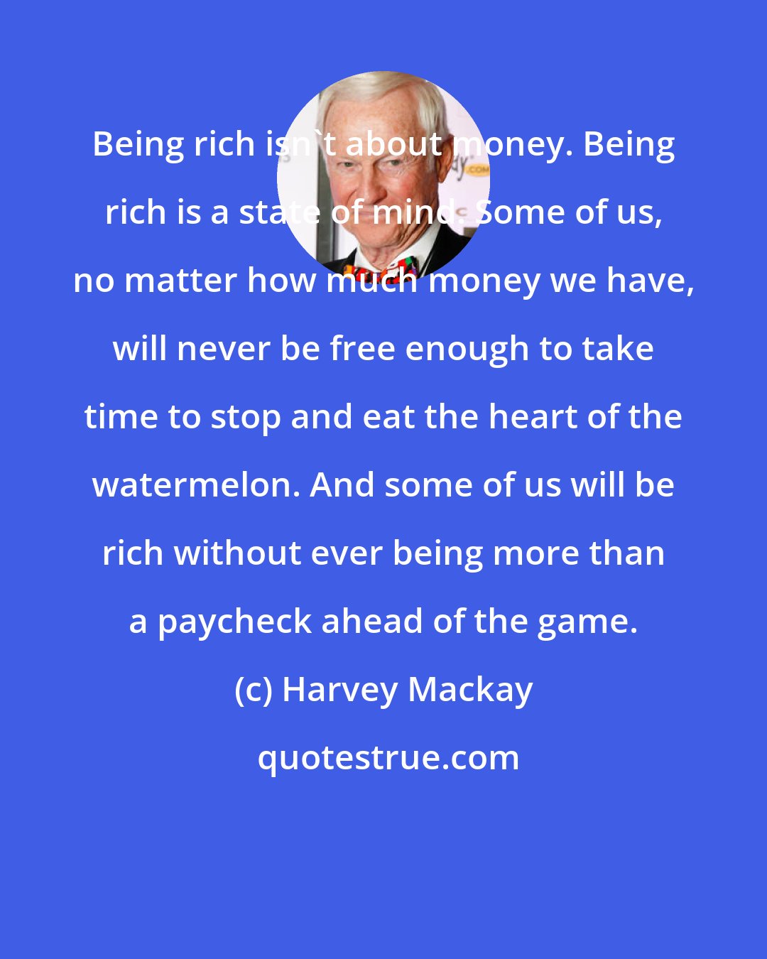 Harvey Mackay: Being rich isn't about money. Being rich is a state of mind. Some of us, no matter how much money we have, will never be free enough to take time to stop and eat the heart of the watermelon. And some of us will be rich without ever being more than a paycheck ahead of the game.