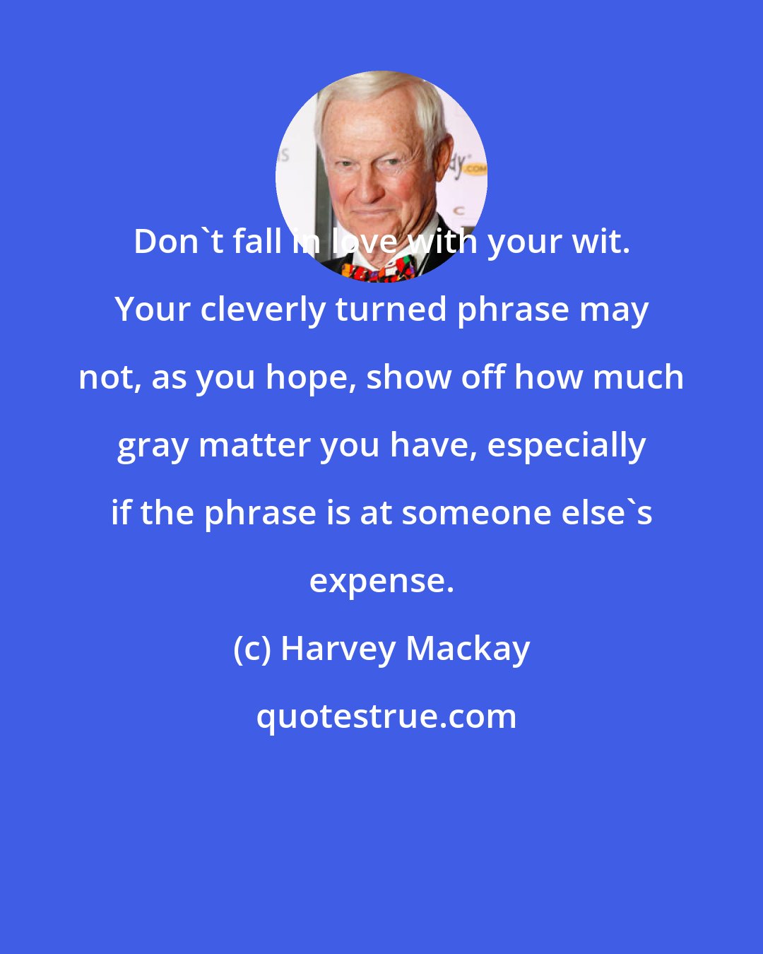 Harvey Mackay: Don't fall in love with your wit. Your cleverly turned phrase may not, as you hope, show off how much gray matter you have, especially if the phrase is at someone else's expense.