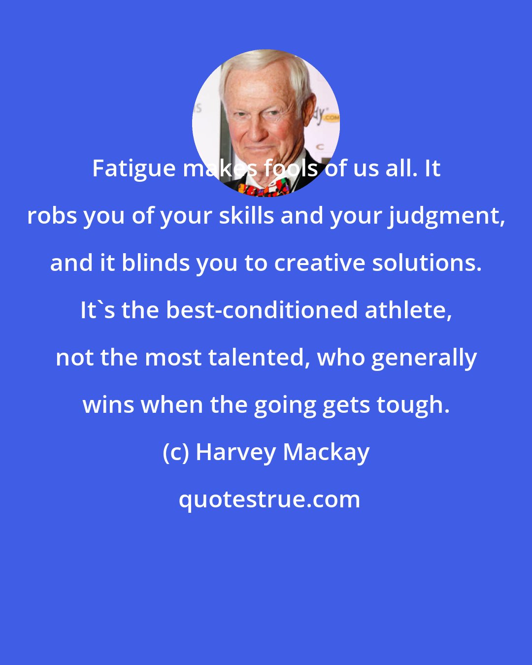 Harvey Mackay: Fatigue makes fools of us all. It robs you of your skills and your judgment, and it blinds you to creative solutions. It's the best-conditioned athlete, not the most talented, who generally wins when the going gets tough.