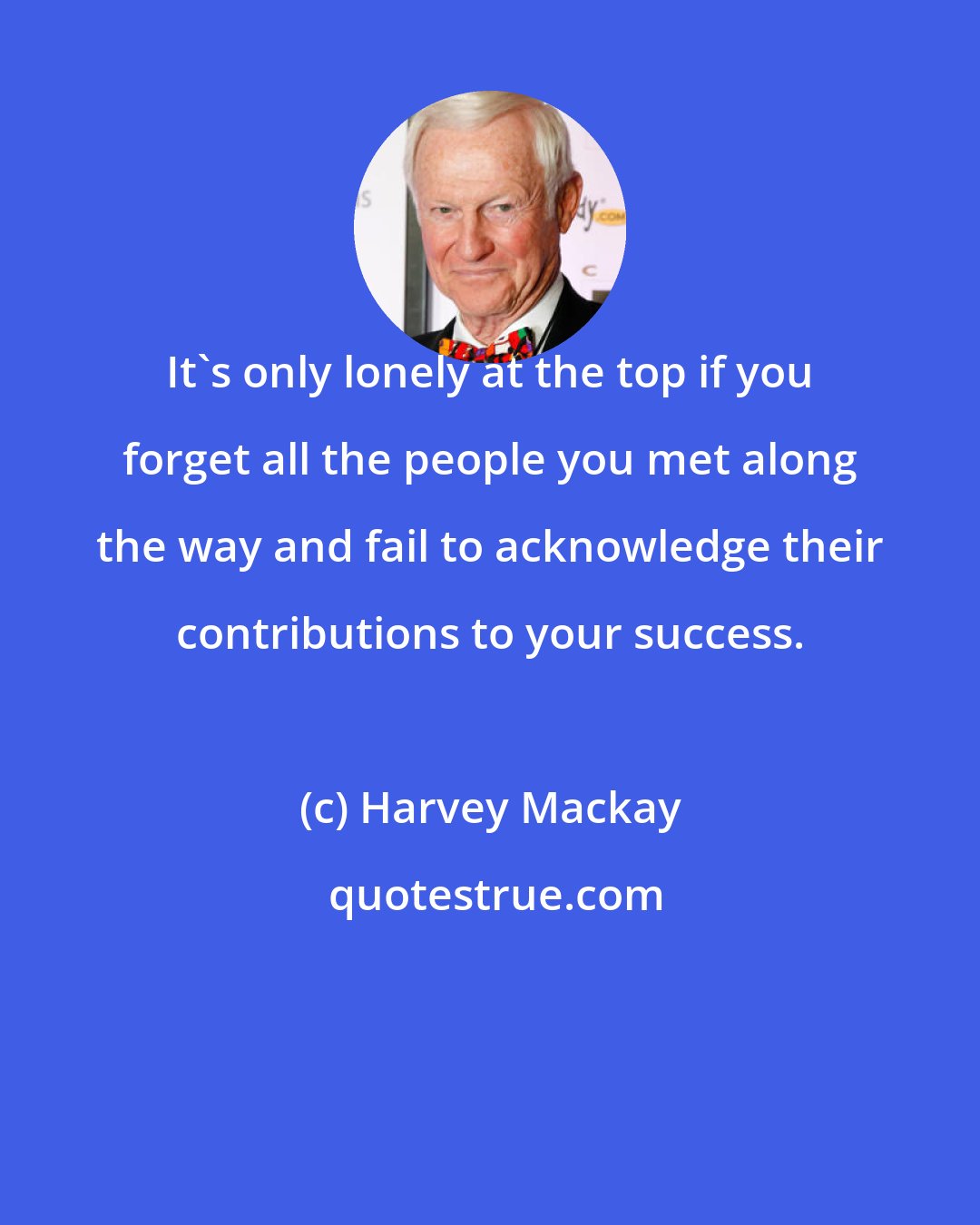 Harvey Mackay: It's only lonely at the top if you forget all the people you met along the way and fail to acknowledge their contributions to your success.