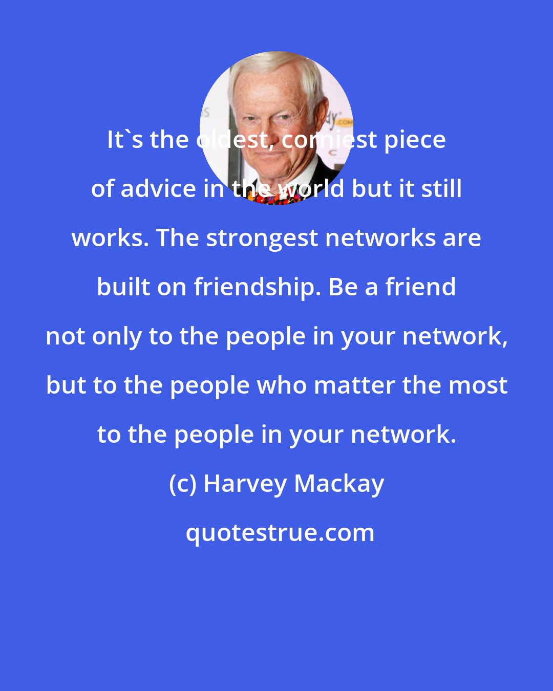 Harvey Mackay: It's the oldest, corniest piece of advice in the world but it still works. The strongest networks are built on friendship. Be a friend not only to the people in your network, but to the people who matter the most to the people in your network.