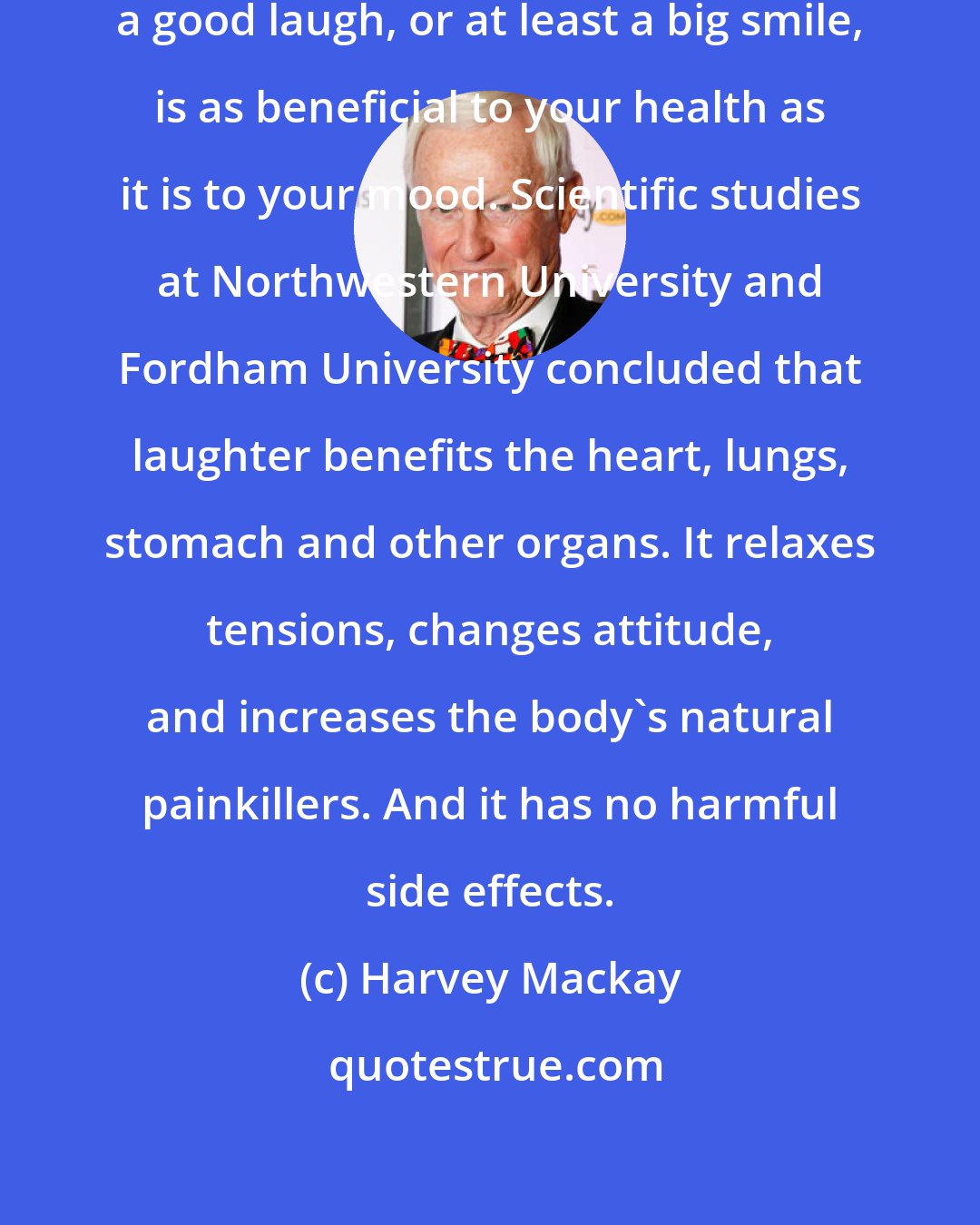 Harvey Mackay: Laugh often. Starting your day with a good laugh, or at least a big smile, is as beneficial to your health as it is to your mood. Scientific studies at Northwestern University and Fordham University concluded that laughter benefits the heart, lungs, stomach and other organs. It relaxes tensions, changes attitude, and increases the body's natural painkillers. And it has no harmful side effects.