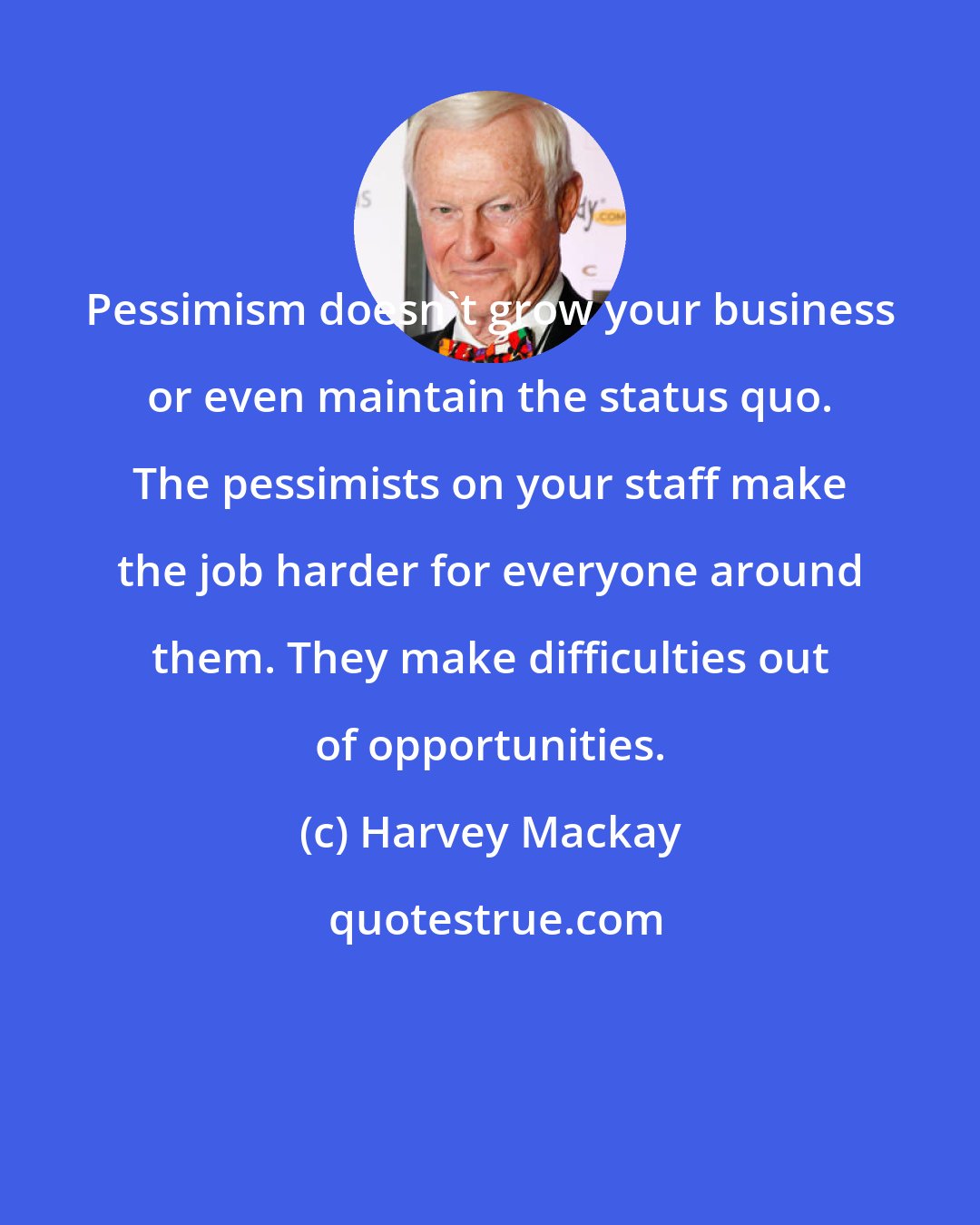 Harvey Mackay: Pessimism doesn't grow your business or even maintain the status quo. The pessimists on your staff make the job harder for everyone around them. They make difficulties out of opportunities.