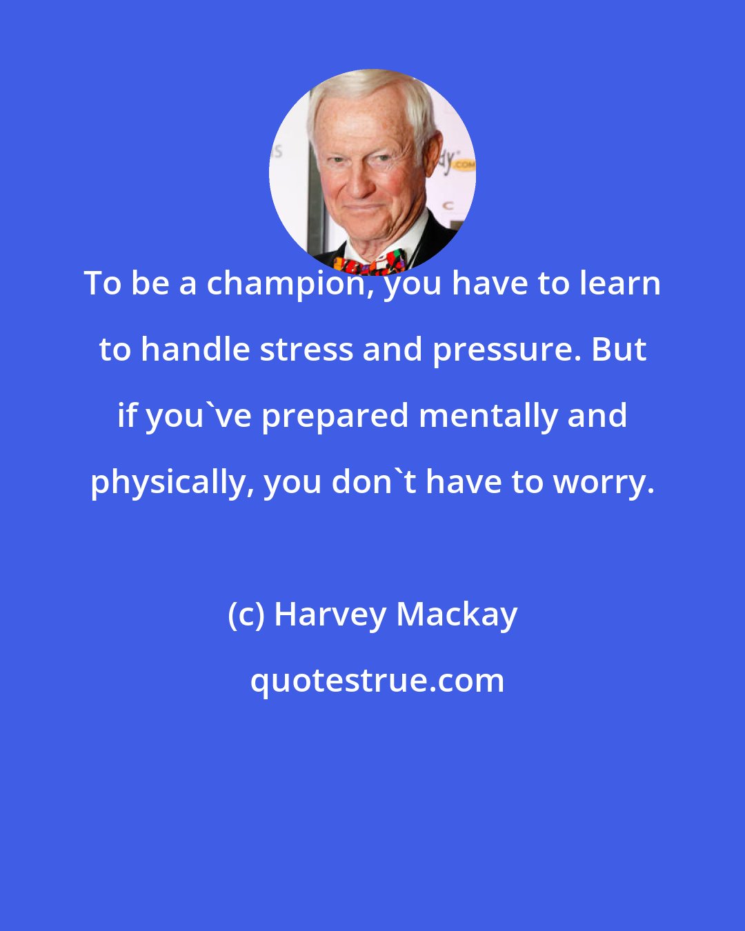 Harvey Mackay: To be a champion, you have to learn to handle stress and pressure. But if you've prepared mentally and physically, you don't have to worry.