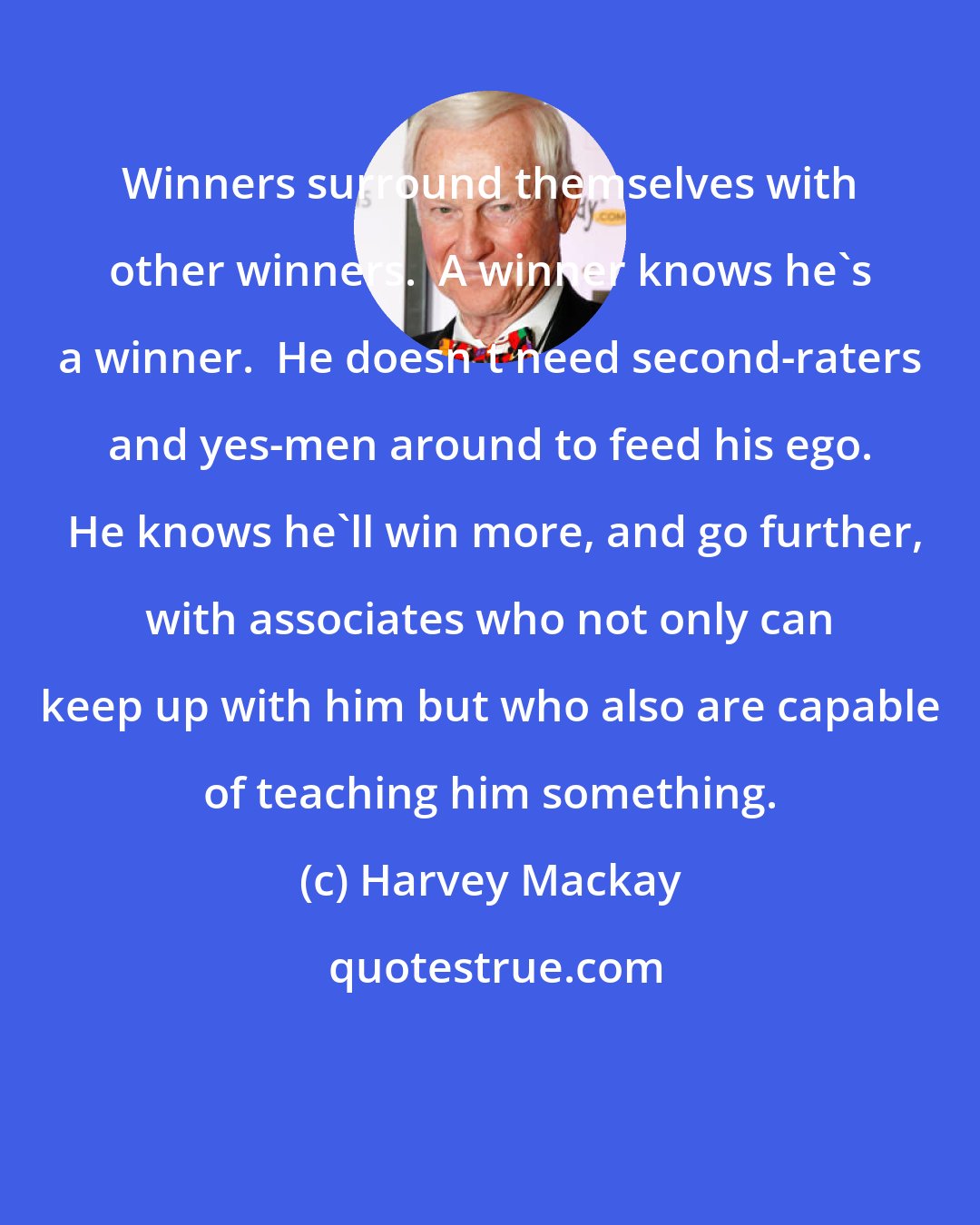 Harvey Mackay: Winners surround themselves with other winners.  A winner knows he's a winner.  He doesn't need second-raters and yes-men around to feed his ego.  He knows he'll win more, and go further, with associates who not only can keep up with him but who also are capable of teaching him something.