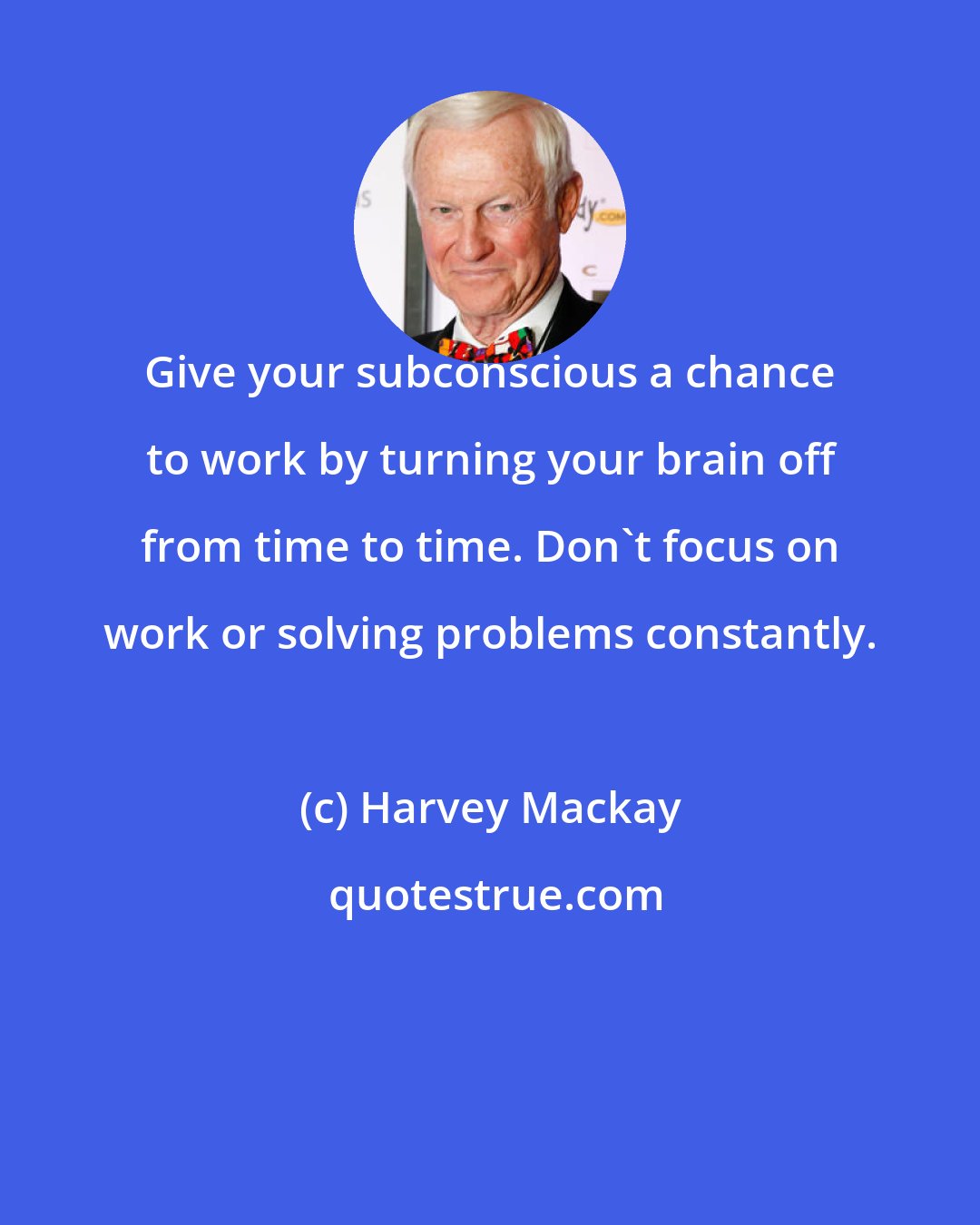 Harvey Mackay: Give your subconscious a chance to work by turning your brain off from time to time. Don't focus on work or solving problems constantly.