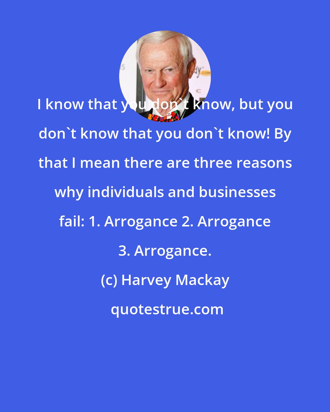 Harvey Mackay: I know that you don't know, but you don't know that you don't know! By that I mean there are three reasons why individuals and businesses fail: 1. Arrogance 2. Arrogance 3. Arrogance.