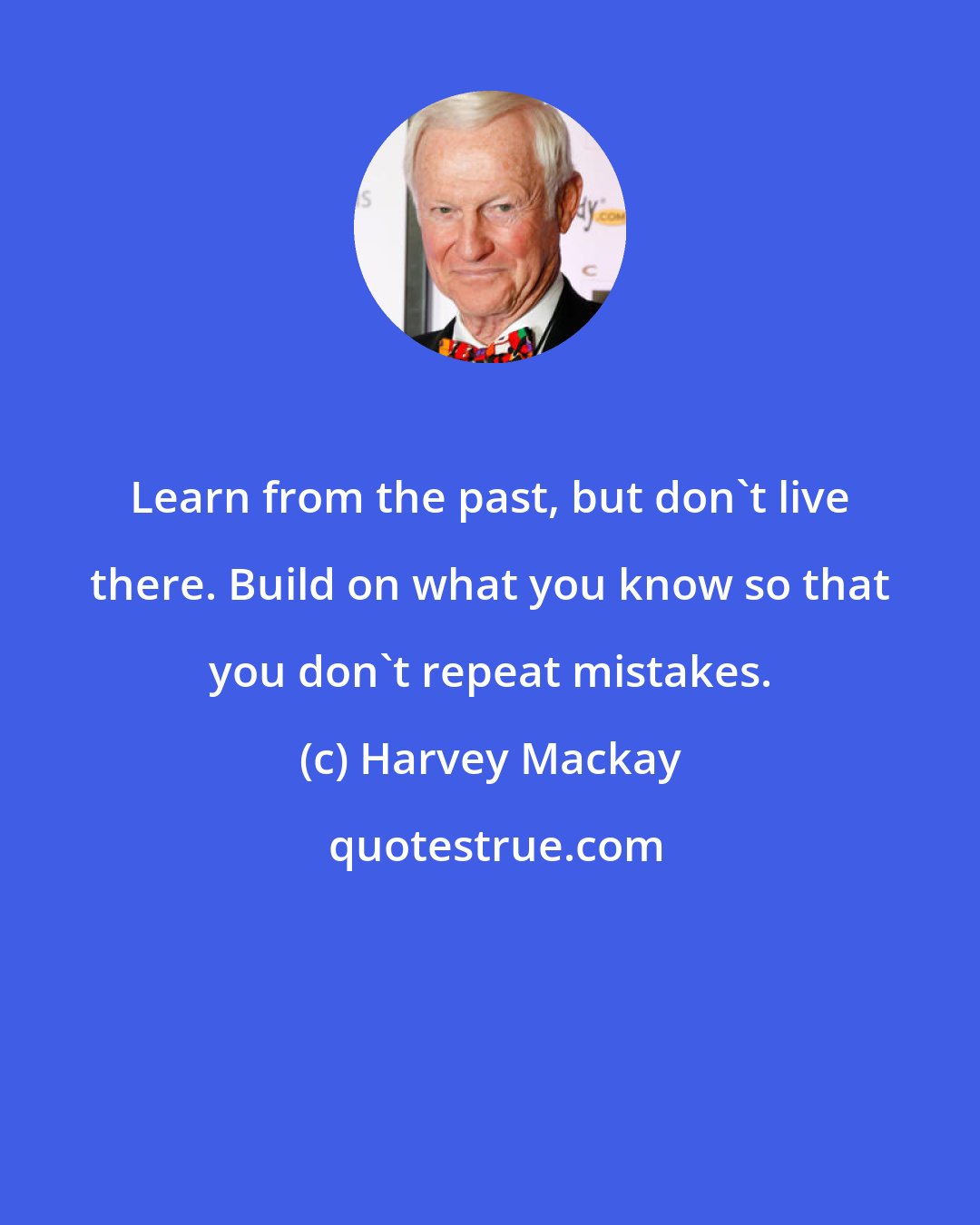 Harvey Mackay: Learn from the past, but don't live there. Build on what you know so that you don't repeat mistakes.