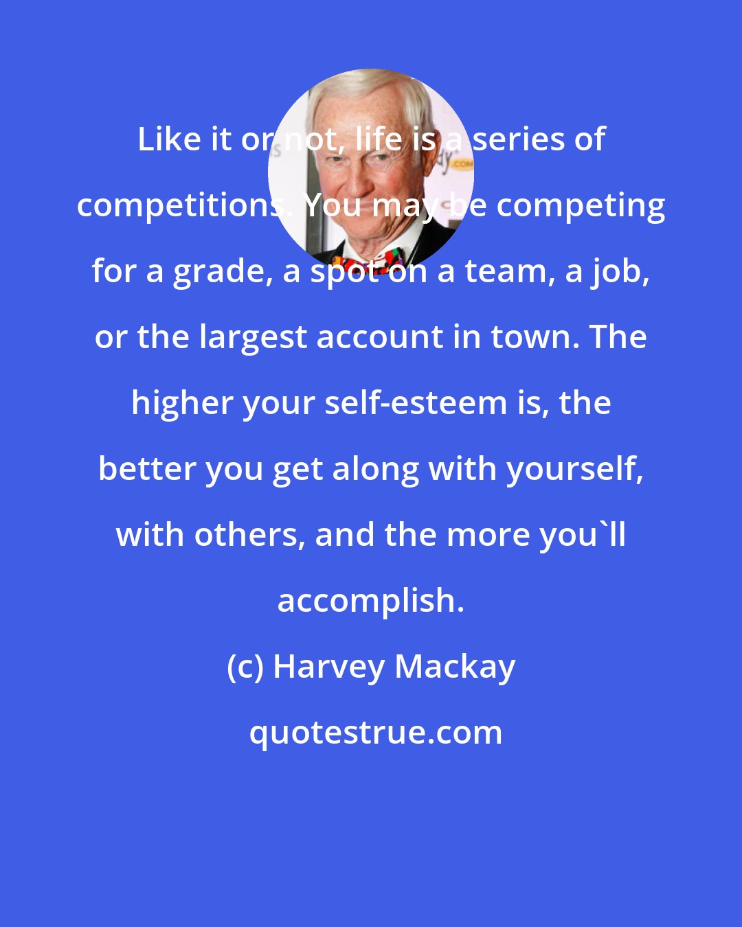 Harvey Mackay: Like it or not, life is a series of competitions. You may be competing for a grade, a spot on a team, a job, or the largest account in town. The higher your self-esteem is, the better you get along with yourself, with others, and the more you'll accomplish.