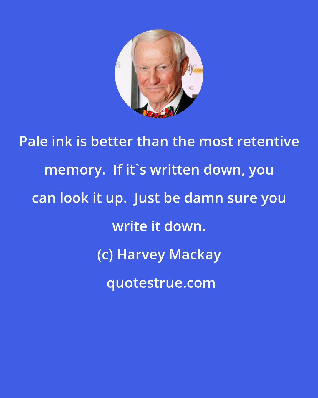 Harvey Mackay: Pale ink is better than the most retentive memory.  If it's written down, you can look it up.  Just be damn sure you write it down.