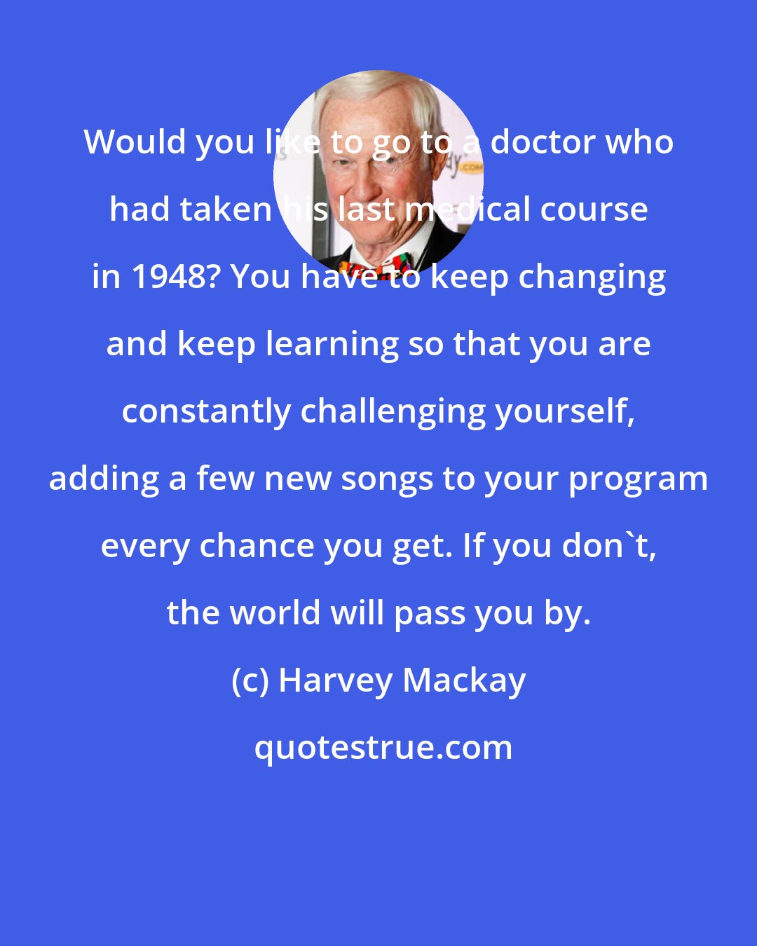 Harvey Mackay: Would you like to go to a doctor who had taken his last medical course in 1948? You have to keep changing and keep learning so that you are constantly challenging yourself, adding a few new songs to your program every chance you get. If you don't, the world will pass you by.