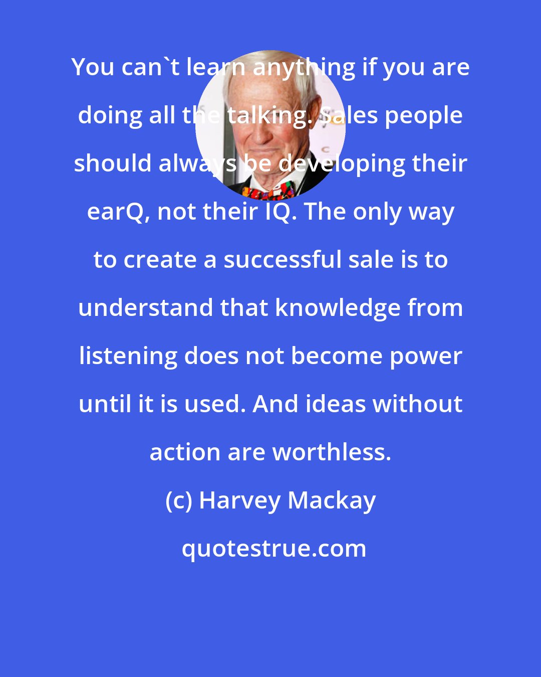 Harvey Mackay: You can't learn anything if you are doing all the talking. Sales people should always be developing their earQ, not their IQ. The only way to create a successful sale is to understand that knowledge from listening does not become power until it is used. And ideas without action are worthless.