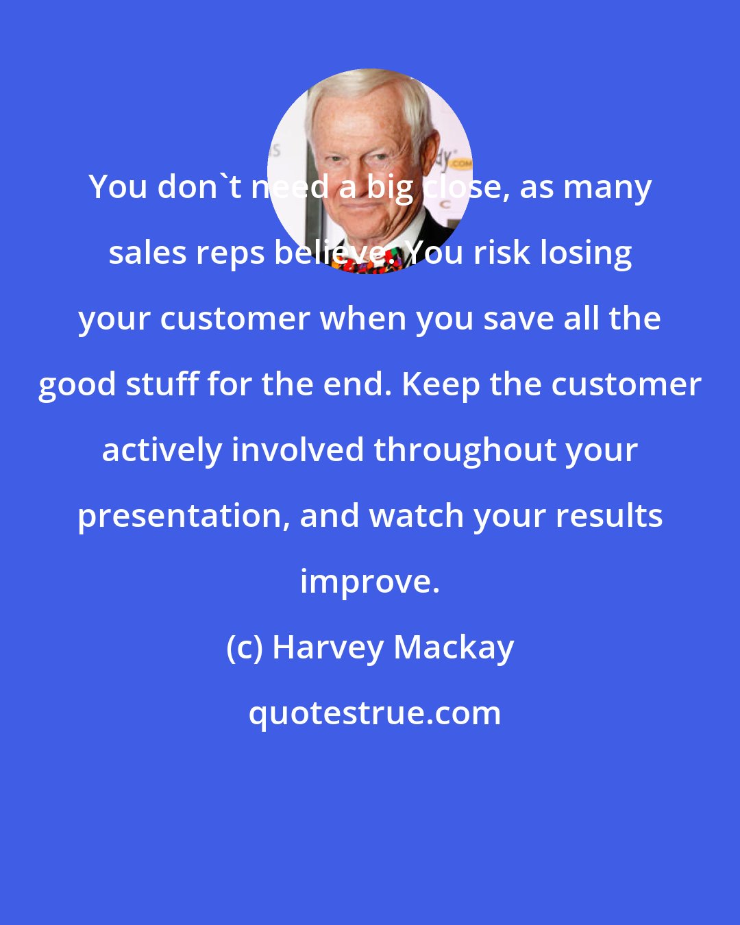 Harvey Mackay: You don't need a big close, as many sales reps believe. You risk losing your customer when you save all the good stuff for the end. Keep the customer actively involved throughout your presentation, and watch your results improve.