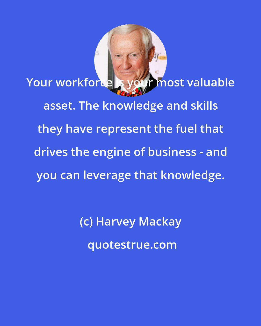 Harvey Mackay: Your workforce is your most valuable asset. The knowledge and skills they have represent the fuel that drives the engine of business - and you can leverage that knowledge.