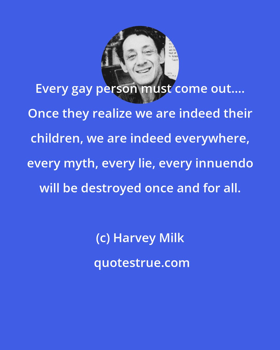 Harvey Milk: Every gay person must come out.... Once they realize we are indeed their children, we are indeed everywhere, every myth, every lie, every innuendo will be destroyed once and for all.