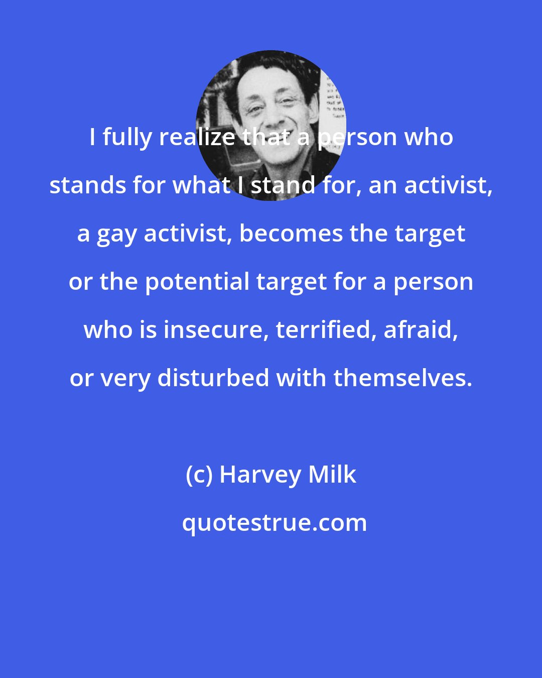 Harvey Milk: I fully realize that a person who stands for what I stand for, an activist, a gay activist, becomes the target or the potential target for a person who is insecure, terrified, afraid, or very disturbed with themselves.