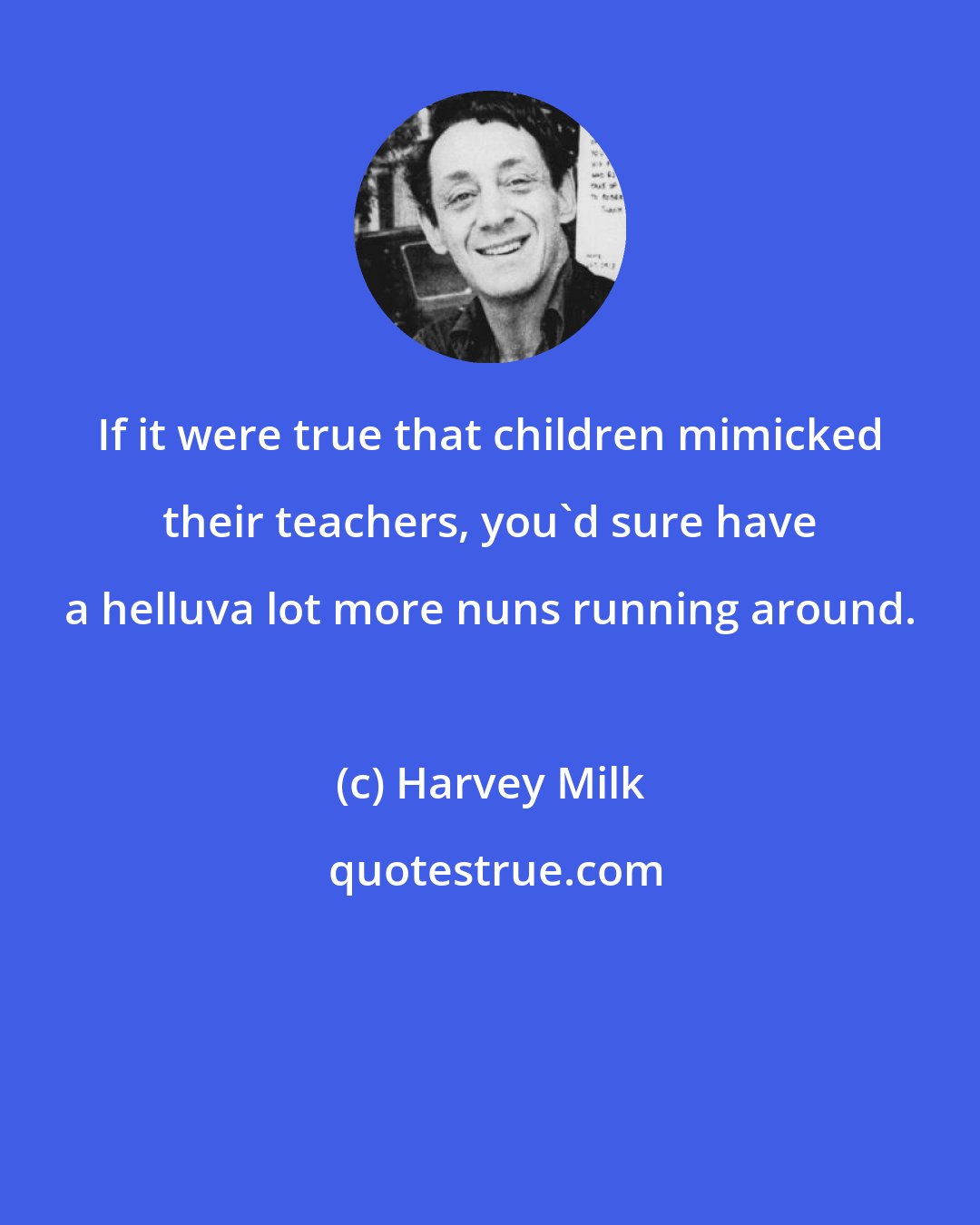 Harvey Milk: If it were true that children mimicked their teachers, you'd sure have a helluva lot more nuns running around.