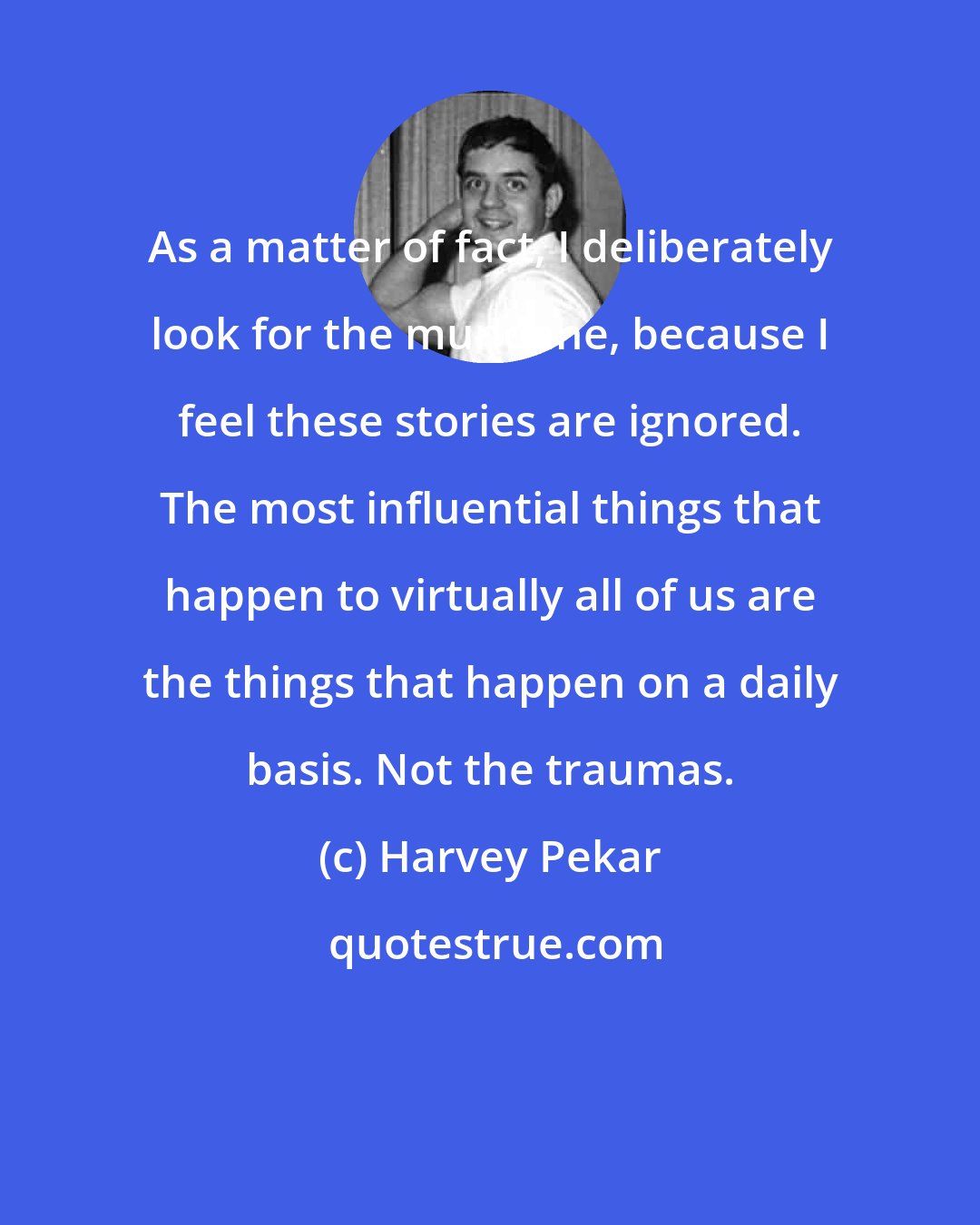 Harvey Pekar: As a matter of fact, I deliberately look for the mundane, because I feel these stories are ignored. The most influential things that happen to virtually all of us are the things that happen on a daily basis. Not the traumas.