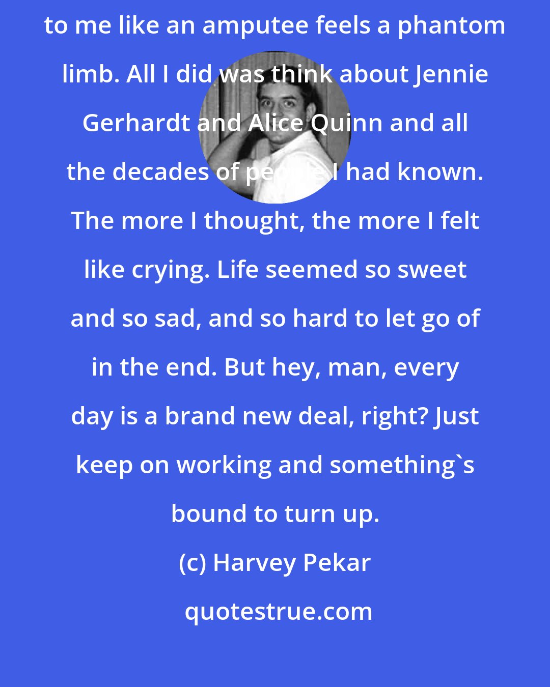 Harvey Pekar: I felt more alone that week than any. Sometimes I'd feel a body lying next to me like an amputee feels a phantom limb. All I did was think about Jennie Gerhardt and Alice Quinn and all the decades of people I had known. The more I thought, the more I felt like crying. Life seemed so sweet and so sad, and so hard to let go of in the end. But hey, man, every day is a brand new deal, right? Just keep on working and something's bound to turn up.