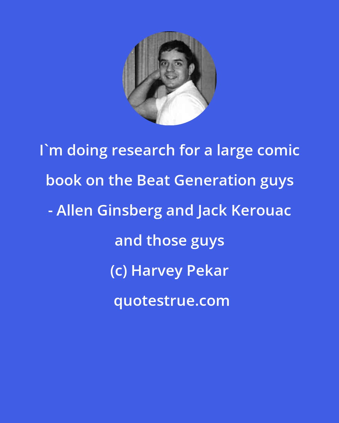 Harvey Pekar: I'm doing research for a large comic book on the Beat Generation guys - Allen Ginsberg and Jack Kerouac and those guys