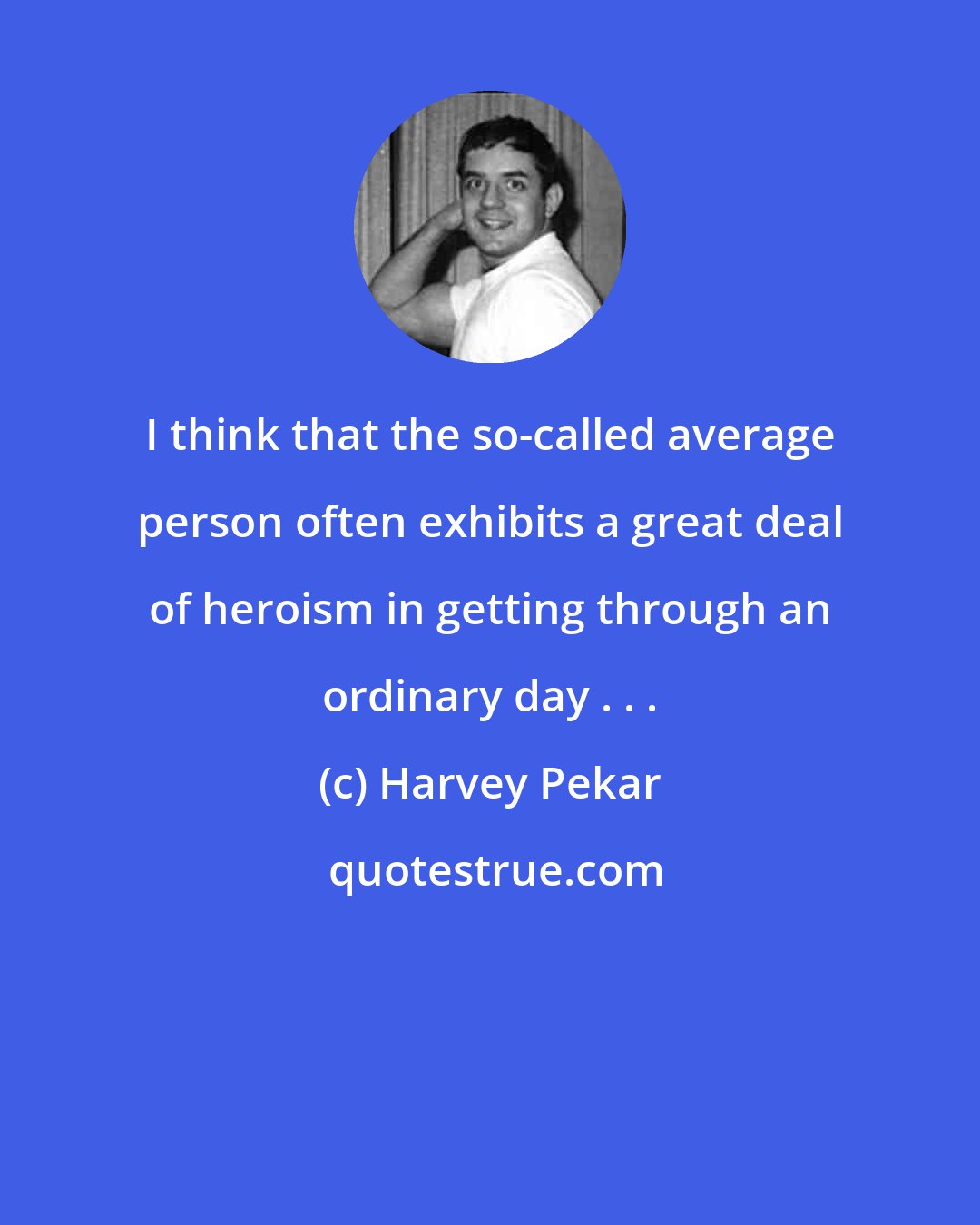 Harvey Pekar: I think that the so-called average person often exhibits a great deal of heroism in getting through an ordinary day . . .