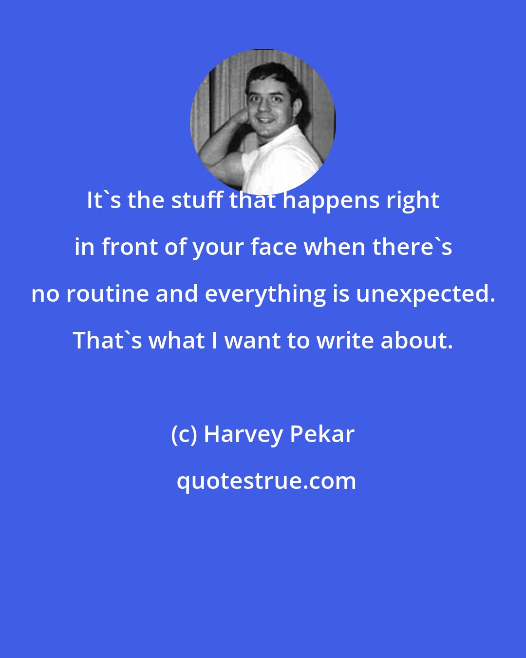 Harvey Pekar: It's the stuff that happens right in front of your face when there's no routine and everything is unexpected. That's what I want to write about.