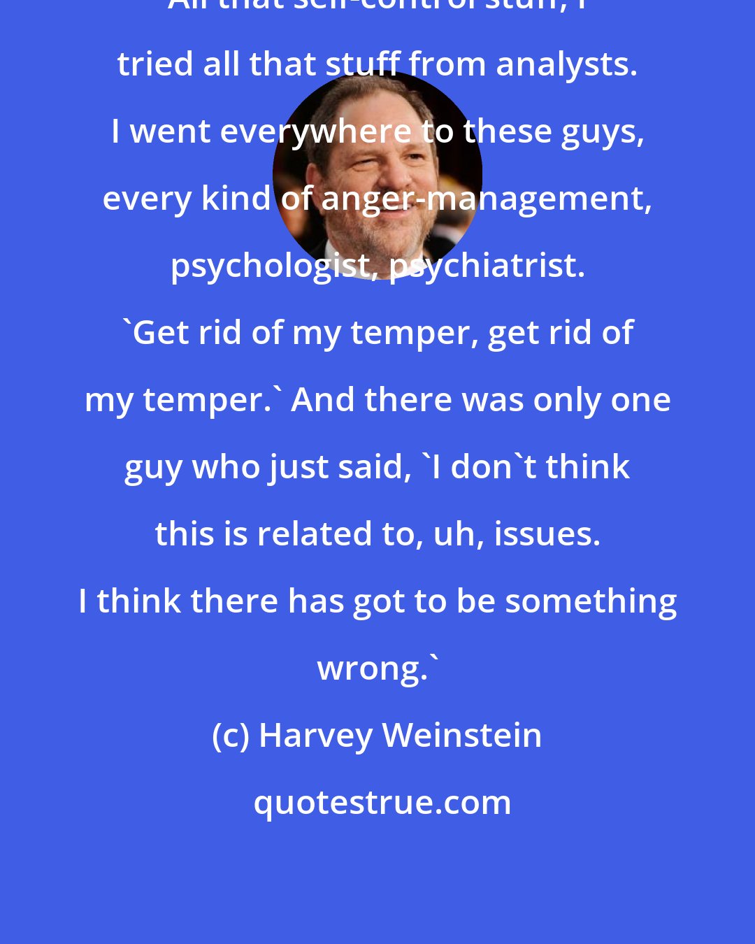 Harvey Weinstein: All that self-control stuff, I tried all that stuff from analysts. I went everywhere to these guys, every kind of anger-management, psychologist, psychiatrist. 'Get rid of my temper, get rid of my temper.' And there was only one guy who just said, 'I don't think this is related to, uh, issues. I think there has got to be something wrong.'