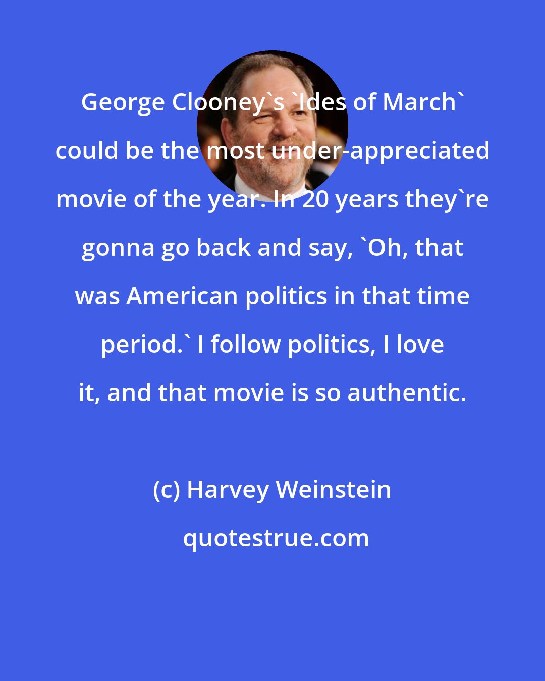 Harvey Weinstein: George Clooney's 'Ides of March' could be the most under-appreciated movie of the year. In 20 years they're gonna go back and say, 'Oh, that was American politics in that time period.' I follow politics, I love it, and that movie is so authentic.