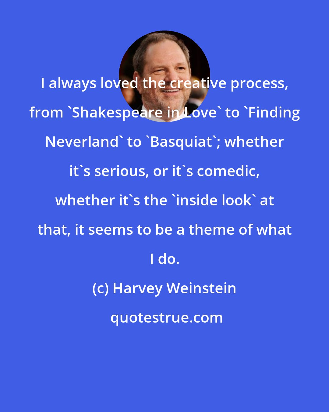 Harvey Weinstein: I always loved the creative process, from 'Shakespeare in Love' to 'Finding Neverland' to 'Basquiat'; whether it's serious, or it's comedic, whether it's the 'inside look' at that, it seems to be a theme of what I do.