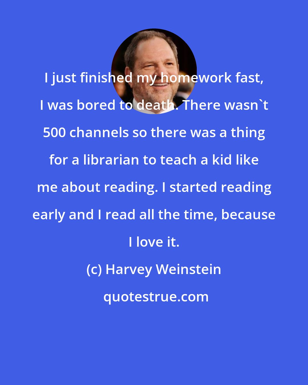 Harvey Weinstein: I just finished my homework fast, I was bored to death. There wasn't 500 channels so there was a thing for a librarian to teach a kid like me about reading. I started reading early and I read all the time, because I love it.