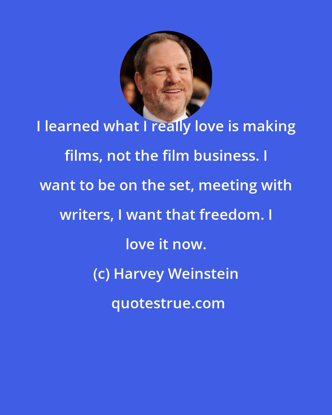 Harvey Weinstein: I learned what I really love is making films, not the film business. I want to be on the set, meeting with writers, I want that freedom. I love it now.