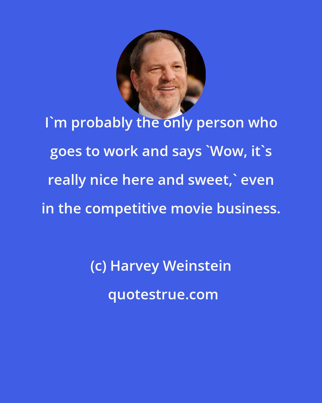 Harvey Weinstein: I'm probably the only person who goes to work and says 'Wow, it's really nice here and sweet,' even in the competitive movie business.