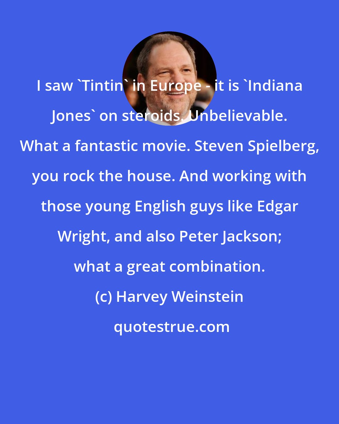 Harvey Weinstein: I saw 'Tintin' in Europe - it is 'Indiana Jones' on steroids. Unbelievable. What a fantastic movie. Steven Spielberg, you rock the house. And working with those young English guys like Edgar Wright, and also Peter Jackson; what a great combination.