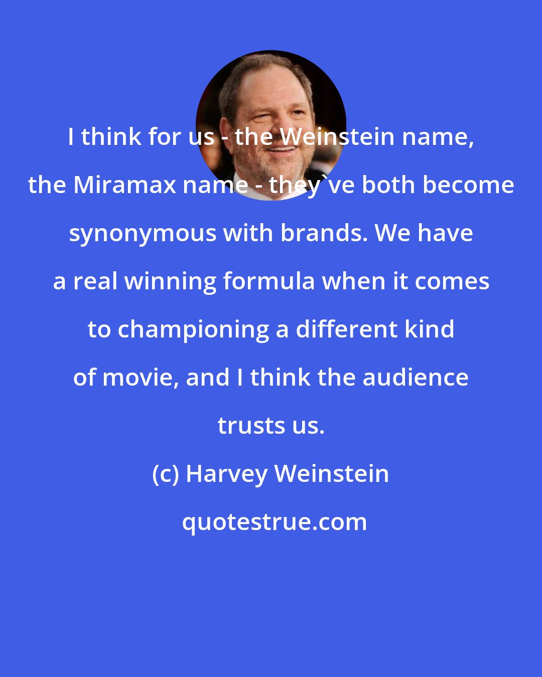 Harvey Weinstein: I think for us - the Weinstein name, the Miramax name - they've both become synonymous with brands. We have a real winning formula when it comes to championing a different kind of movie, and I think the audience trusts us.