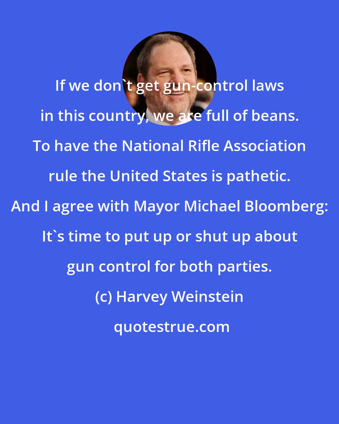 Harvey Weinstein: If we don't get gun-control laws in this country, we are full of beans. To have the National Rifle Association rule the United States is pathetic. And I agree with Mayor Michael Bloomberg: It's time to put up or shut up about gun control for both parties.