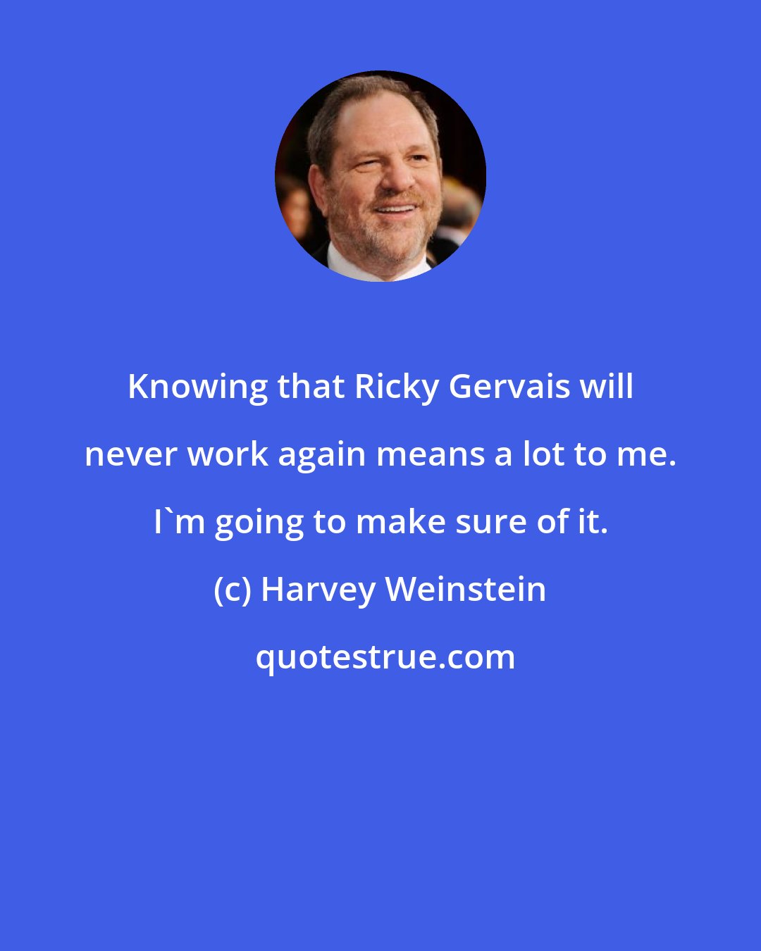 Harvey Weinstein: Knowing that Ricky Gervais will never work again means a lot to me. I'm going to make sure of it.