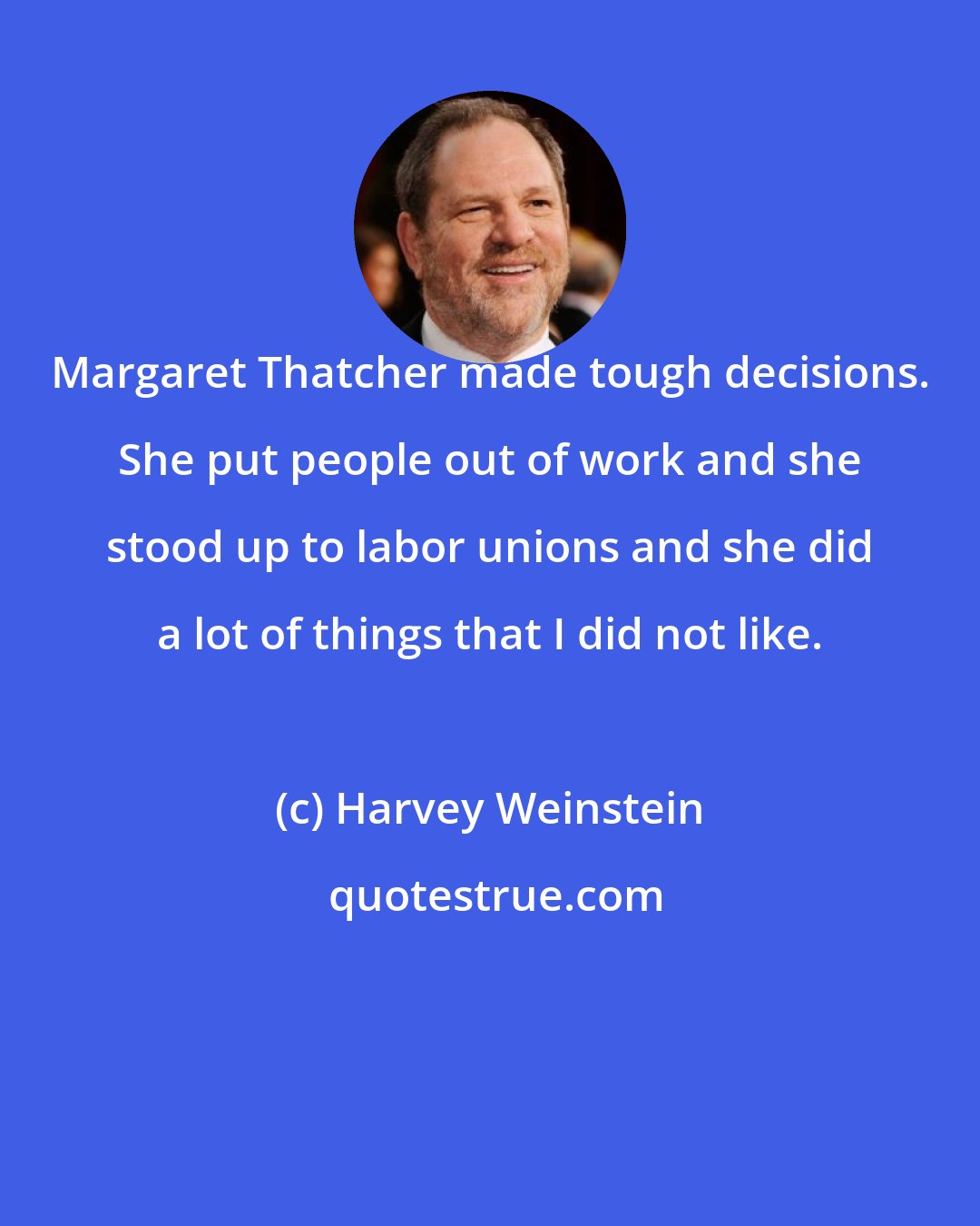 Harvey Weinstein: Margaret Thatcher made tough decisions. She put people out of work and she stood up to labor unions and she did a lot of things that I did not like.