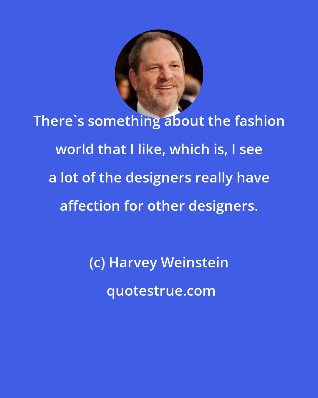 Harvey Weinstein: There's something about the fashion world that I like, which is, I see a lot of the designers really have affection for other designers.