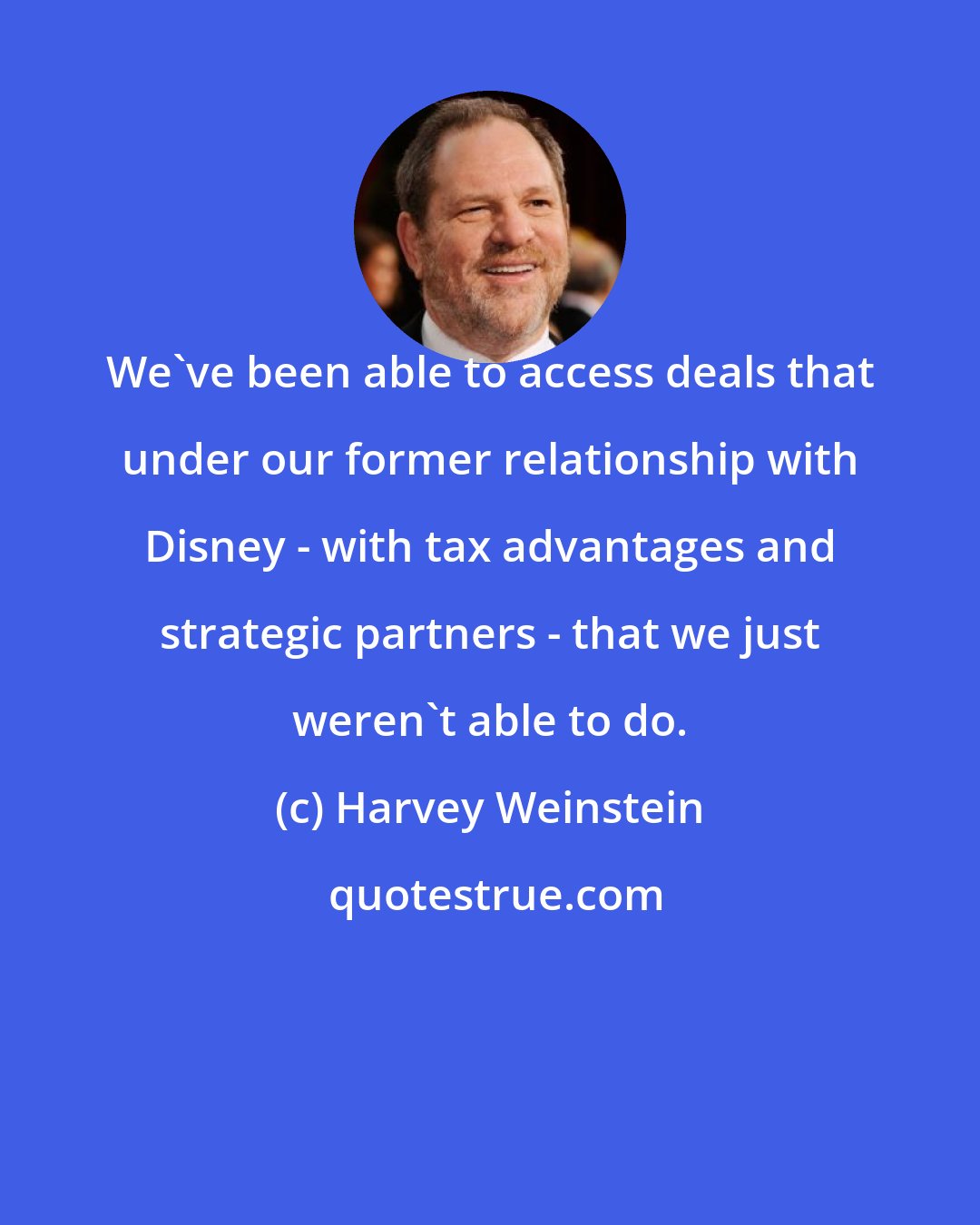 Harvey Weinstein: We've been able to access deals that under our former relationship with Disney - with tax advantages and strategic partners - that we just weren't able to do.