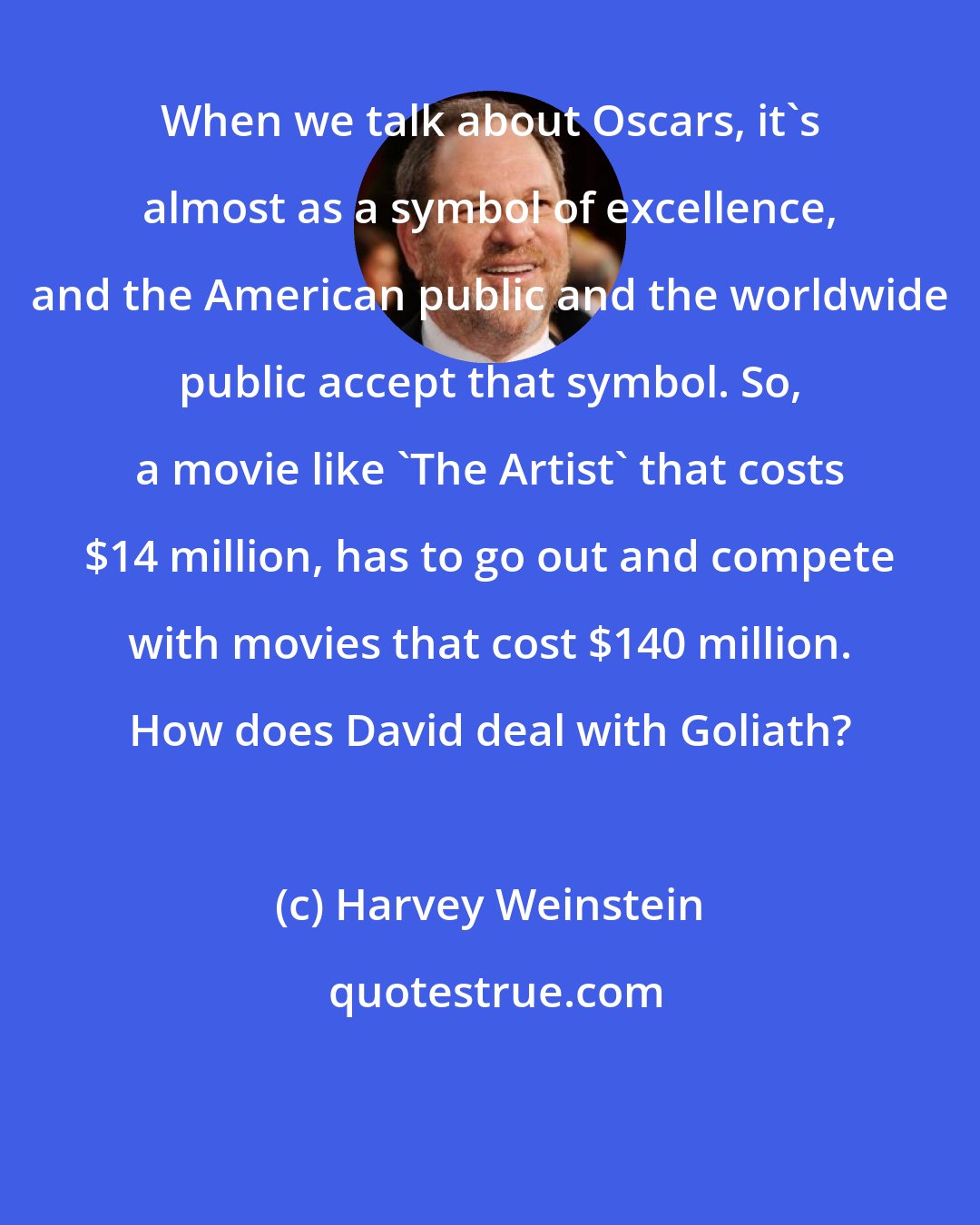 Harvey Weinstein: When we talk about Oscars, it's almost as a symbol of excellence, and the American public and the worldwide public accept that symbol. So, a movie like 'The Artist' that costs $14 million, has to go out and compete with movies that cost $140 million. How does David deal with Goliath?