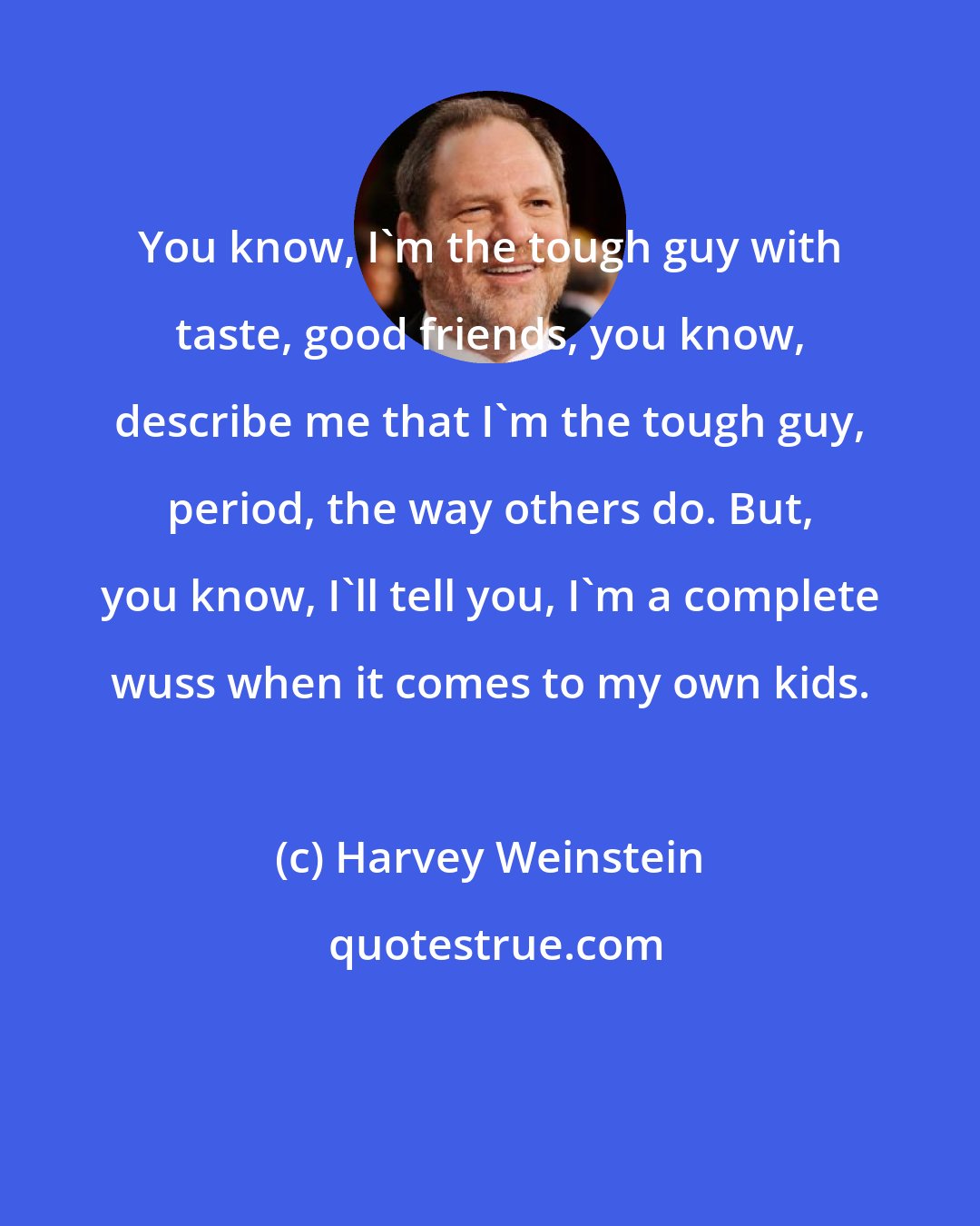 Harvey Weinstein: You know, I'm the tough guy with taste, good friends, you know, describe me that I'm the tough guy, period, the way others do. But, you know, I'll tell you, I'm a complete wuss when it comes to my own kids.