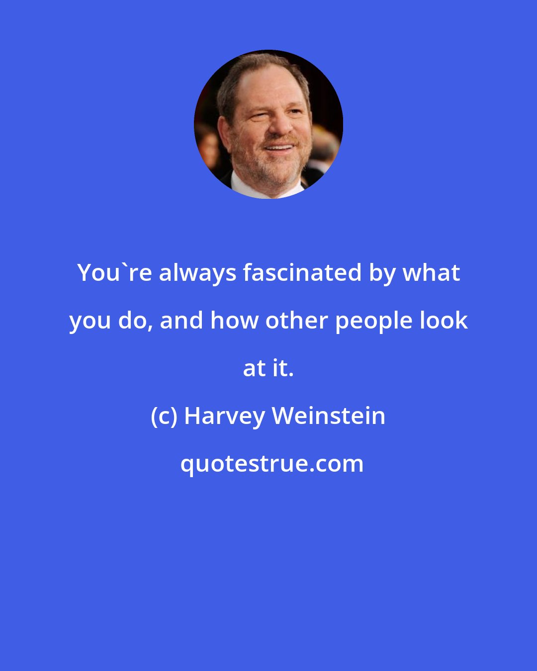 Harvey Weinstein: You're always fascinated by what you do, and how other people look at it.